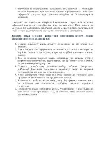 виробники та постачальники обладнання, які, зазвичай, із готовністю
надають інформацію про його ціни й робочі характеристики. Іноді така
інформація доступна через рекламні матеріали та Інтернет-сторінки
компаній;
• компанії, що постачають матеріали й обладнання, є природнім джерелом
інформації про склад, специфікацію, ціни, знижки тощо. Коли вимоги до
матеріалів не відповідають зазначеним даним у прайс-листах, постачальники
часто можуть надати розцінки або надійні калькуляції на ці матеріали.
Загалом, підхід до оцінки собівартості виробництва проекту можна
здійснити шляхом послідовних дій:
1. Скласти виробничу схему проекту, позначивши на ній зв’язки між
етапами.
2. Для кожного етапу перерахувати всі чинники, які можуть вплинути на
вартість. Вирішити, що відомо, а про що потрібно довідатися з інших
джерел.
3. Там, де можливо, потрібно знайти інформацію про вартість, зробити
обґрунтоване припущення, переконатися, що не вводите себе в оману,
недооцінюючи реальну вартість.
4. Створити комп’ютерну великомасштабну таблицю (наприклад,
в Microsoft Excel, щоб змоделювати виробничу схему та витрати)
Переконайтеся, що вона дає розумні відповіді.
5. Якщо собівартість трохи вища або дуже близька до очікуваної ціни
продажу, то це є підставою для продовження роботи.
6. Якщо вартість набагато нижча за очікувану ціну продажу, можливо щось
не враховано або недооцінено. Необхідно повторно перевірити
розрахунки.
7. Продовжити аналіз виробничої схеми, ускладнюючи її відповідно до
збільшення знань про процес. Там, де можливо, варто замінити оцінки
реальними даними
 