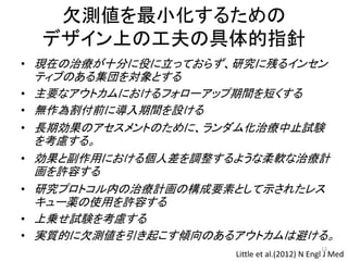 欠測値を最小化するための
デザイン上の工夫の具体的指針
• 現在の治療が十分に役に立っておらず、研究に残るインセン
ティブのある集団を対象とする
• 主要なアウトカムにおけるフォローアップ期間を短くする
• 無作為割付前に導入期間を設ける
• 長期効果のアセスメントのために、ランダム化治療中止試験
を考慮する。
• 効果と副作用における個人差を調整するような柔軟な治療計
画を許容する
• 研究プロトコル内の治療計画の構成要素として示されたレス
キュー薬の使用を許容する
• 上乗せ試験を考慮する
• 実質的に欠測値を引き起こす傾向のあるアウトカムは避ける。
Little et al.(2012) N Engl J Med
12
 