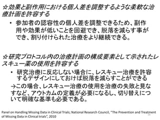 ☆効果と副作用における個人差を調整するような柔軟な治
療計画を許容する
☆研究プロトコル内の治療計画の構成要素として示されたレ
スキュー薬の使用を許容する
• 研究治療に反応しない場合に、レスキュー治療を許容
するデザインにしておけば脱落を減らすことができる
→この場合、レスキュー治療の使用を治療の失敗と見な
すなど、アウトカムの定義が必要になるし、切り替えにつ
いて明確な基準も必要である。
• 参加者の認容性の個人差を調整できるため、副作
用や効果が低いことを回避でき、脱落を減らす事が
でき、割り付けられた治療をより継続できる。
Panel on Handling Missing Data in Clinical Trials; National Research Council, “The Prevention and Treatment
of Missing Data in Clinical trials”, 2010
16
 