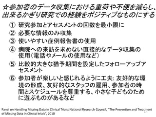 ☆参加者のデータ収集における重荷や不便を減らし、
出来るかぎり研究での経験をポジティブなものにする
① 研究参加とアセスメントの回数を最小限に
② 必要な情報のみ収集
③ 使いやすい症例報告書の使用
④ 病院への来訪を求めない直接的なデータ収集の
使用（電話やメールの使用など）
⑤ 比較的大きな猶予期間を設定したフォローアップア
セスメント
⑥ 参加者が楽しいと感じれるように工夫: 友好的な環
境の形成、友好的なスタッフの雇用、参加者の時
間とスケジュールを尊重する、小さな子どものため
に遊ぶものがあるなど
Panel on Handling Missing Data in Clinical Trials; National Research Council, “The Prevention and Treatment
of Missing Data in Clinical trials”, 2010
22
 