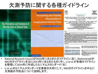 欠測予防に関する各種ガイドライン
• National Research Councilが2010年にまとめたガイドライン（左）、Mallinckrodtが
NRCのガイドラインを元に2013年にまとめたもの（中）、Li et al.が各種ガイドライン
を整理して2014年に作成したミニマムスタンダード（右）
• Li et al.のミニマムスタンダードを発表の大枠にして、NRCのガイドラインを中心に
欠測値の予防法について説明します。 3
 
