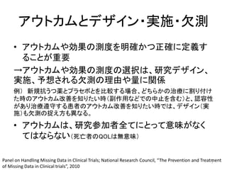 アウトカムとデザイン・実施・欠測
• アウトカムや効果の測度を明確かつ正確に定義す
ることが重要
→アウトカムや効果の測度の選択は、研究デザイン、
実施、予想される欠測の理由や量に関係
例） 新規抗うつ薬とプラセボとを比較する場合、どちらかの治療に割り付け
た時のアウトカム改善を知りたい時（副作用などでの中止を含む）と、認容性
があり治療遵守する患者のアウトカム改善を知りたい時では、デザイン（実
施）も欠測の捉え方も異なる。
• アウトカムは、研究参加者全てにとって意味がなく
てはならない（死亡者のQOLは無意味）
Panel on Handling Missing Data in Clinical Trials; National Research Council, “The Prevention and Treatment
of Missing Data in Clinical trials”, 2010
7
 