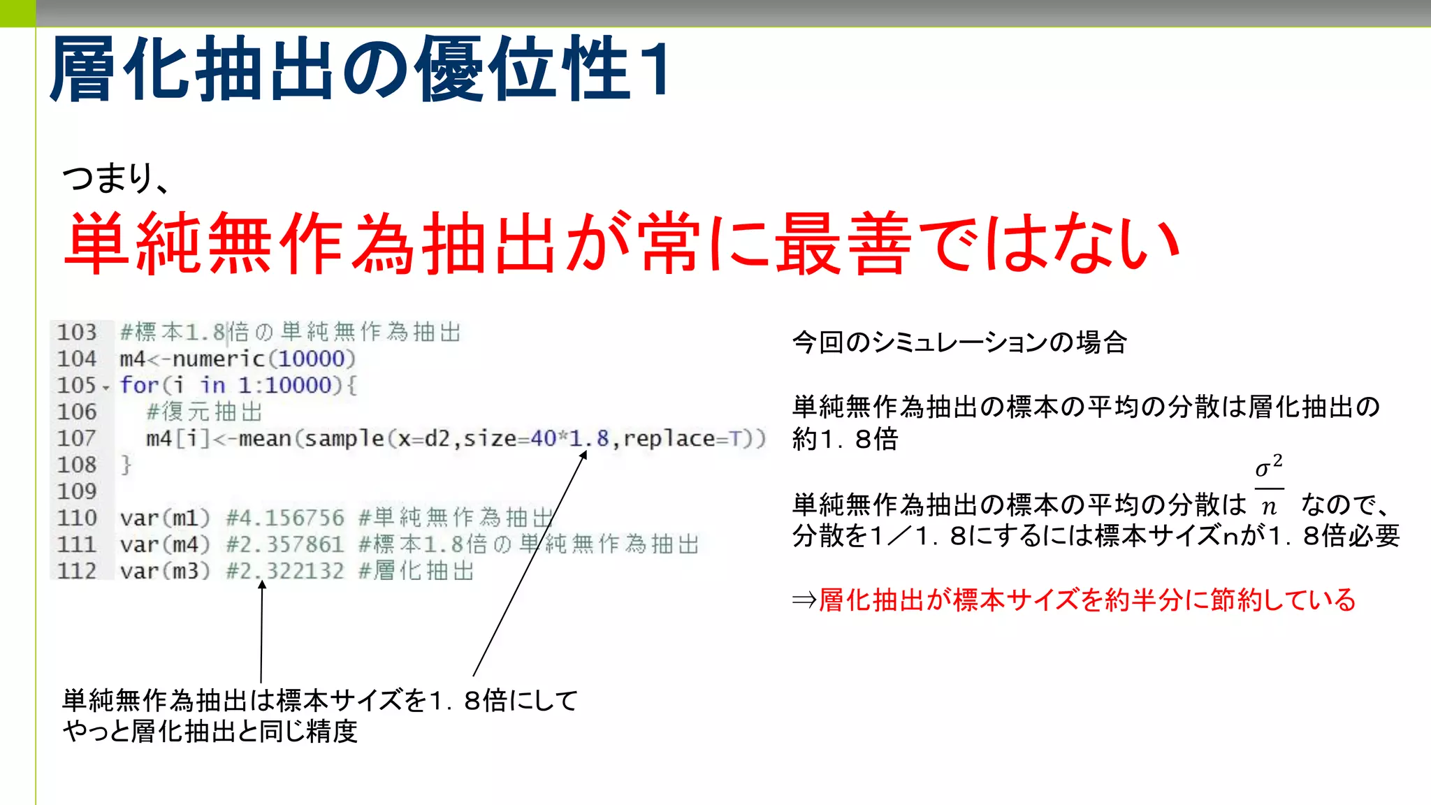 層化抽出の優位性１
つまり、
単純無作為抽出が常に最善ではない
今回のシミュレーションの場合
単純無作為抽出の標本の平均の分散は層化抽出の
約１．８倍
単純無作為抽出の標本の平均の分散は なので、
分散を１／１．８にするには標本サイズｎが１．８倍必要
⇒層化抽出が標本サイズを約半分に節約している
𝜎2
𝑛
単純無作為抽出は標本サイズを１．８倍にして
やっと層化抽出と同じ精度
 