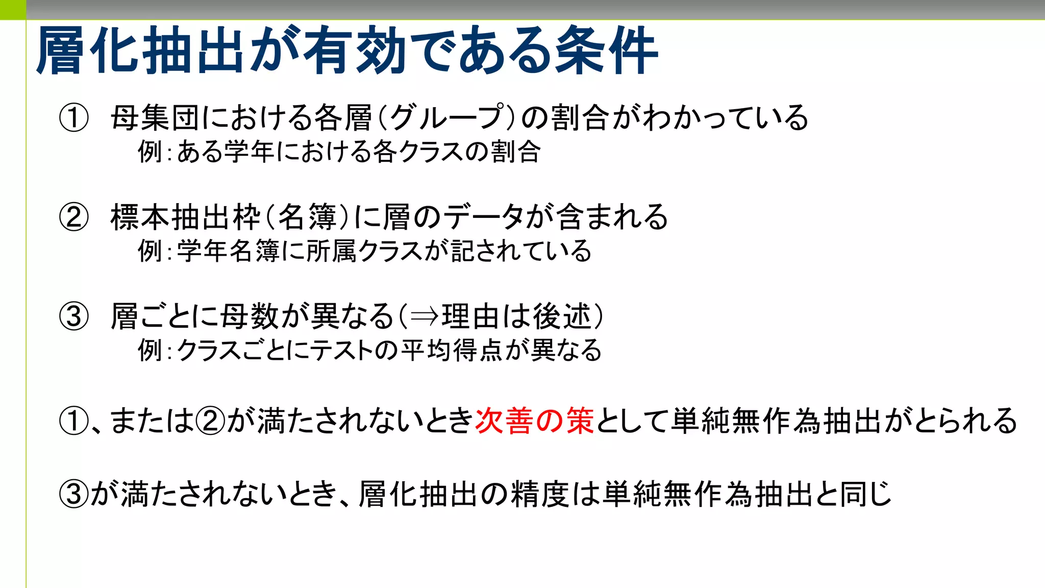 層化抽出が有効である条件
① 母集団における各層（グループ）の割合がわかっている
例：ある学年における各クラスの割合
② 標本抽出枠（名簿）に層のデータが含まれる
例：学年名簿に所属クラスが記されている
③ 層ごとに母数が異なる（⇒理由は後述）
例：クラスごとにテストの平均得点が異なる
①、または②が満たされないとき次善の策として単純無作為抽出がとられる
③が満たされないとき、層化抽出の精度は単純無作為抽出と同じ
 