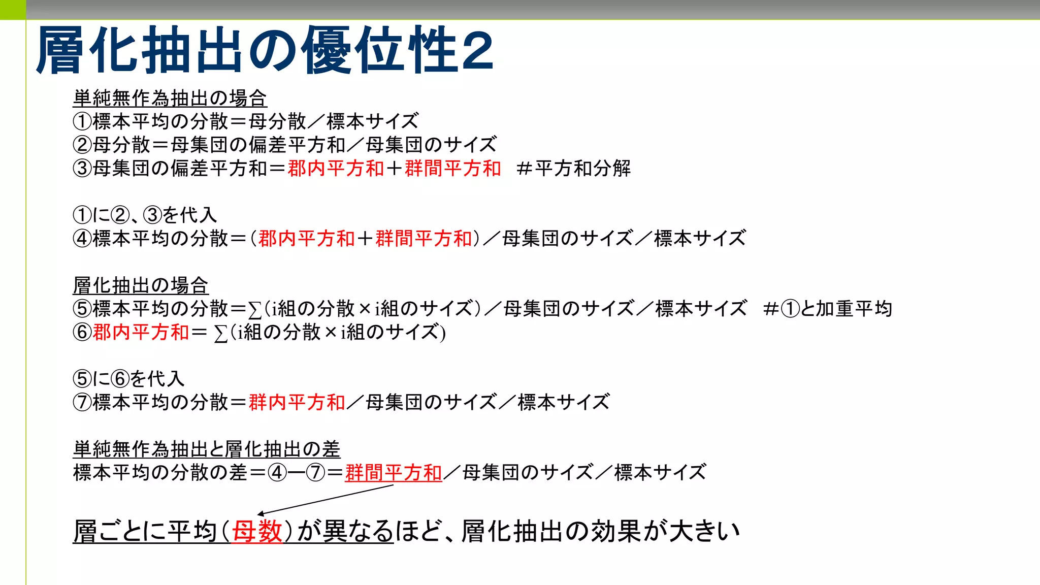 層化抽出の優位性２
単純無作為抽出の場合
①標本平均の分散＝母分散／標本サイズ
②母分散＝母集団の偏差平方和／母集団のサイズ
③母集団の偏差平方和＝郡内平方和＋群間平方和 ＃平方和分解
①に②、③を代入
④標本平均の分散＝（郡内平方和＋群間平方和）／母集団のサイズ／標本サイズ
層化抽出の場合
⑤標本平均の分散＝∑（i組の分散×i組のサイズ）／母集団のサイズ／標本サイズ ＃①と加重平均
⑥郡内平方和＝ ∑（i組の分散×i組のサイズ)
⑤に⑥を代入
⑦標本平均の分散＝群内平方和／母集団のサイズ／標本サイズ
単純無作為抽出と層化抽出の差
標本平均の分散の差＝④ー⑦＝群間平方和／母集団のサイズ／標本サイズ
層ごとに平均（母数）が異なるほど、層化抽出の効果が大きい
 