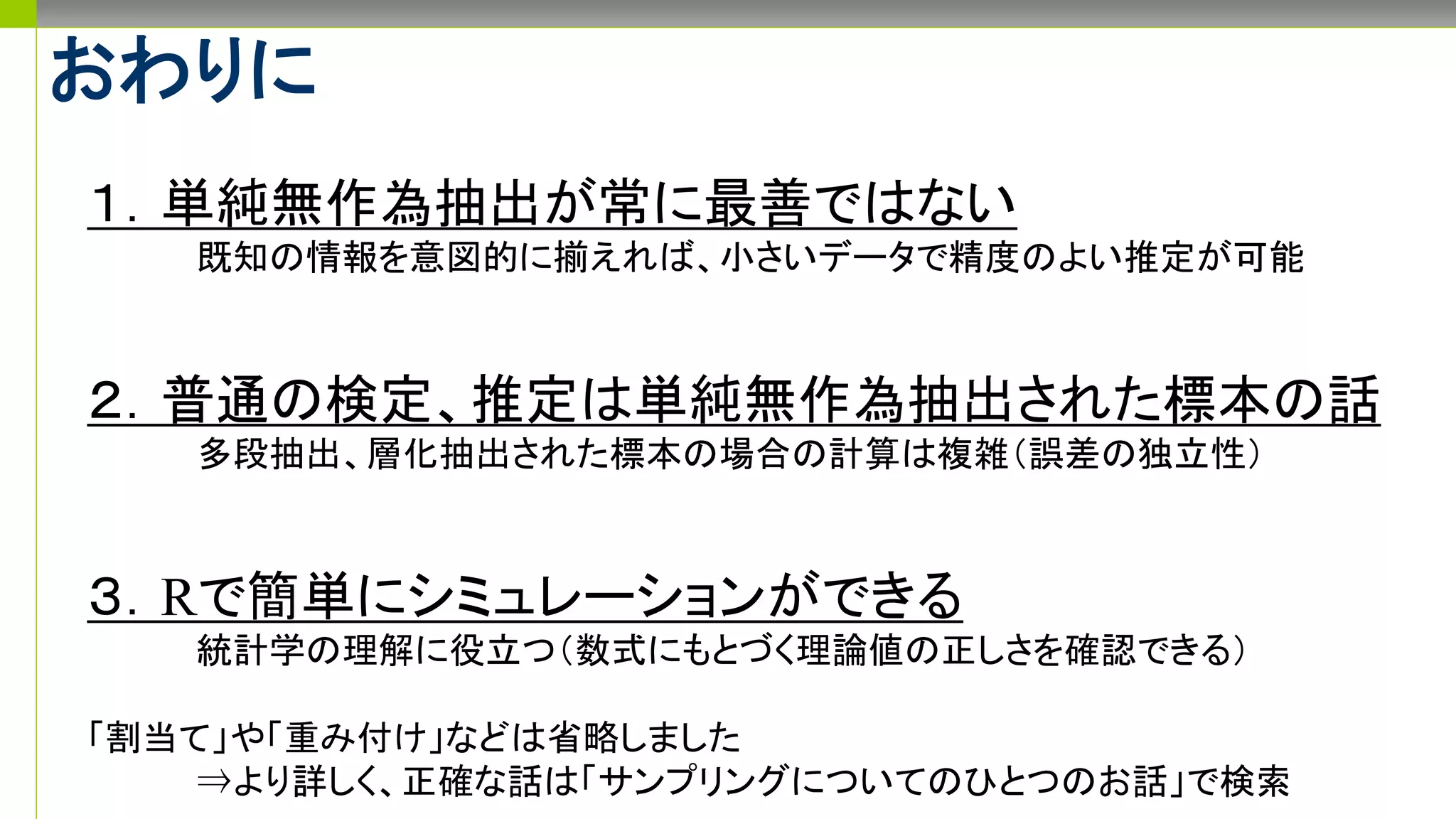 おわりに
１．単純無作為抽出が常に最善ではない
既知の情報を意図的に揃えれば、小さいデータで精度のよい推定が可能
２．普通の検定、推定は単純無作為抽出された標本の話
多段抽出、層化抽出された標本の場合の計算は複雑（誤差の独立性）
３．Rで簡単にシミュレーションができる
統計学の理解に役立つ（数式にもとづく理論値の正しさを確認できる）
「割当て」や「重み付け」などは省略しました
⇒より詳しく、正確な話は「サンプリングについてのひとつのお話」で検索
 