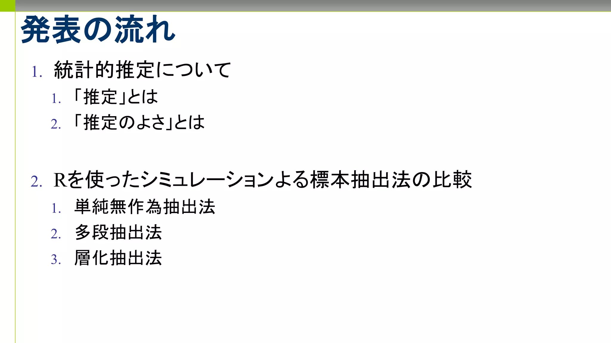 発表の流れ
1. 統計的推定について
1. 「推定」とは
2. 「推定のよさ」とは
2. Rを使ったシミュレーションよる標本抽出法の比較
1. 単純無作為抽出法
2. 多段抽出法
3. 層化抽出法
 