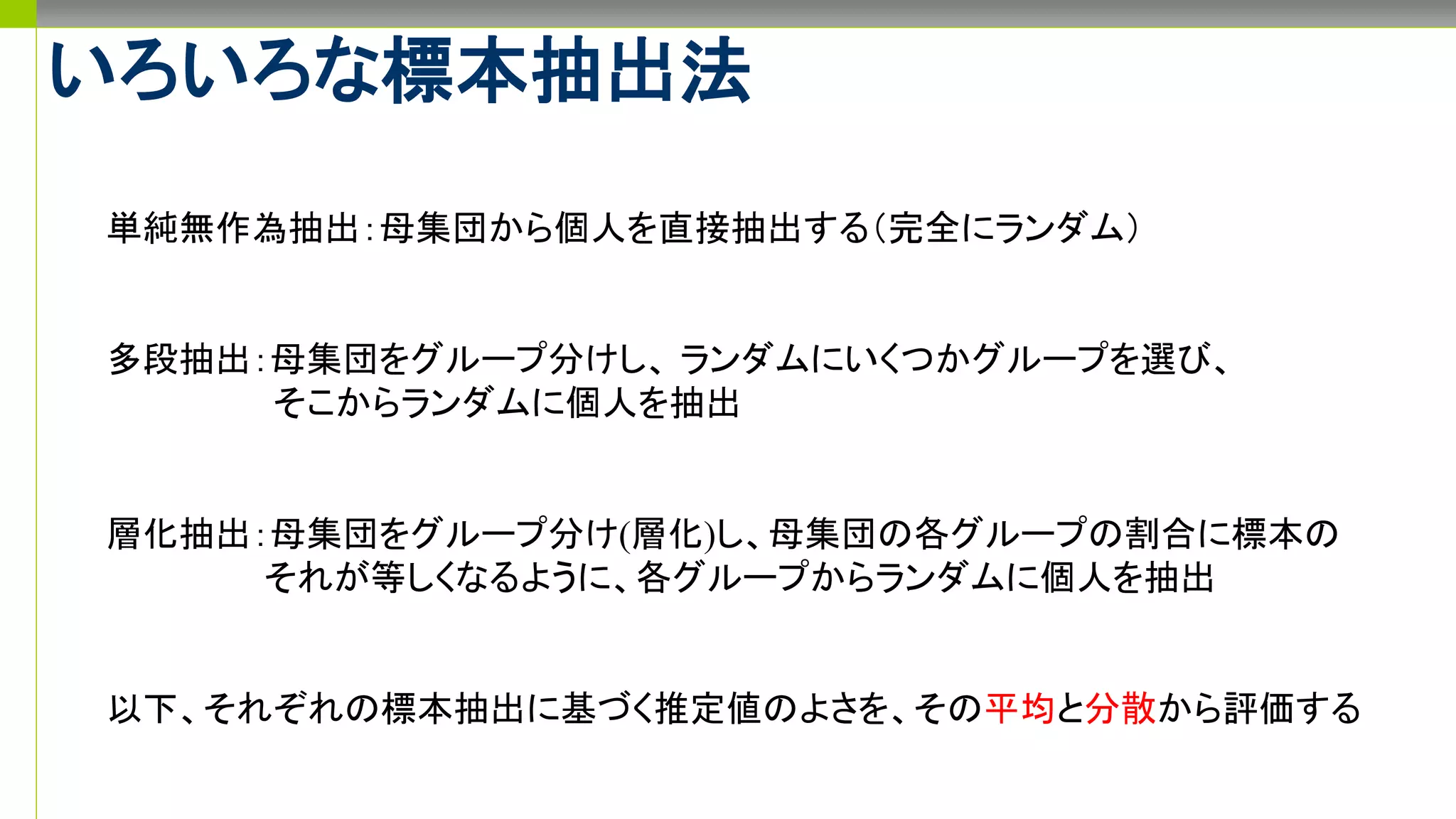 いろいろな標本抽出法
単純無作為抽出：母集団から個人を直接抽出する（完全にランダム）
多段抽出：母集団をグループ分けし、 ランダムにいくつかグループを選び、
そこからランダムに個人を抽出
層化抽出：母集団をグループ分け(層化)し、母集団の各グループの割合に標本の
それが等しくなるように、各グループからランダムに個人を抽出
以下、それぞれの標本抽出に基づく推定値のよさを、その平均と分散から評価する
 