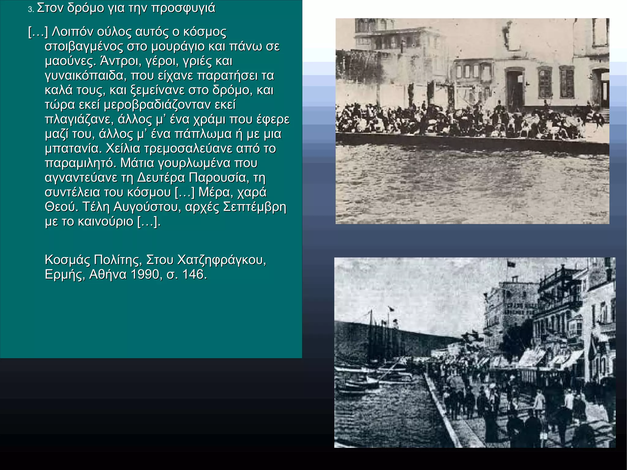 3. Στον δρόμο για την προσφυγιάΣτον δρόμο για την προσφυγιά
[…] Λοιπόν ούλος αυτός ο κόσμος[…] Λοιπόν ούλος αυτός ο κόσμος
στοιβαγμένος στο μουράγιο και πάνω σεστοιβαγμένος στο μουράγιο και πάνω σε
μαούνες. Άντροι, γέροι, γριές καιμαούνες. Άντροι, γέροι, γριές και
γυναικόπαιδα, που είχανε παρατήσει ταγυναικόπαιδα, που είχανε παρατήσει τα
καλά τους, και ξεμείνανε στο δρόμο, καικαλά τους, και ξεμείνανε στο δρόμο, και
τώρα εκεί μεροβραδιάζονταν εκείτώρα εκεί μεροβραδιάζονταν εκεί
πλαγιάζανε, άλλος μ’ ένα χράμι που έφερεπλαγιάζανε, άλλος μ’ ένα χράμι που έφερε
μαζί του, άλλος μ’ ένα πάπλωμα ή με μιαμαζί του, άλλος μ’ ένα πάπλωμα ή με μια
μπατανία. Χείλια τρεμοσαλεύανε από τομπατανία. Χείλια τρεμοσαλεύανε από το
παραμιλητό. Μάτια γουρλωμένα πουπαραμιλητό. Μάτια γουρλωμένα που
αγναντεύανε τη Δευτέρα Παρουσία, τηαγναντεύανε τη Δευτέρα Παρουσία, τη
συντέλεια του κόσμου […] Μέρα, χαράσυντέλεια του κόσμου […] Μέρα, χαρά
Θεού. Τέλη Αυγούστου, αρχές ΣεπτέμβρηΘεού. Τέλη Αυγούστου, αρχές Σεπτέμβρη
με το καινούριο […].με το καινούριο […].
Κοσμάς Πολίτης, Στου Χατζηφράγκου,Κοσμάς Πολίτης, Στου Χατζηφράγκου,
Ερμής, Αθήνα 1990, σ. 146.Ερμής, Αθήνα 1990, σ. 146.
 