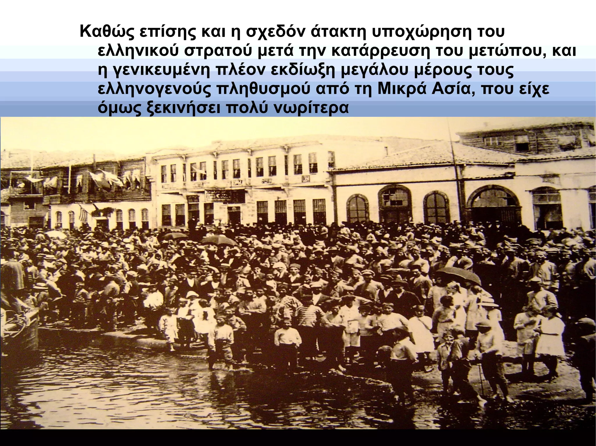 Καθώς επίσης και η σχεδόν άτακτη υποχώρηση του
ελληνικού στρατού μετά την κατάρρευση του μετώπου, και
η γενικευμένη πλέον εκδίωξη μεγάλου μέρους τους
ελληνογενούς πληθυσμού από τη Μικρά Ασία, που είχε
όμως ξεκινήσει πολύ νωρίτερα
 