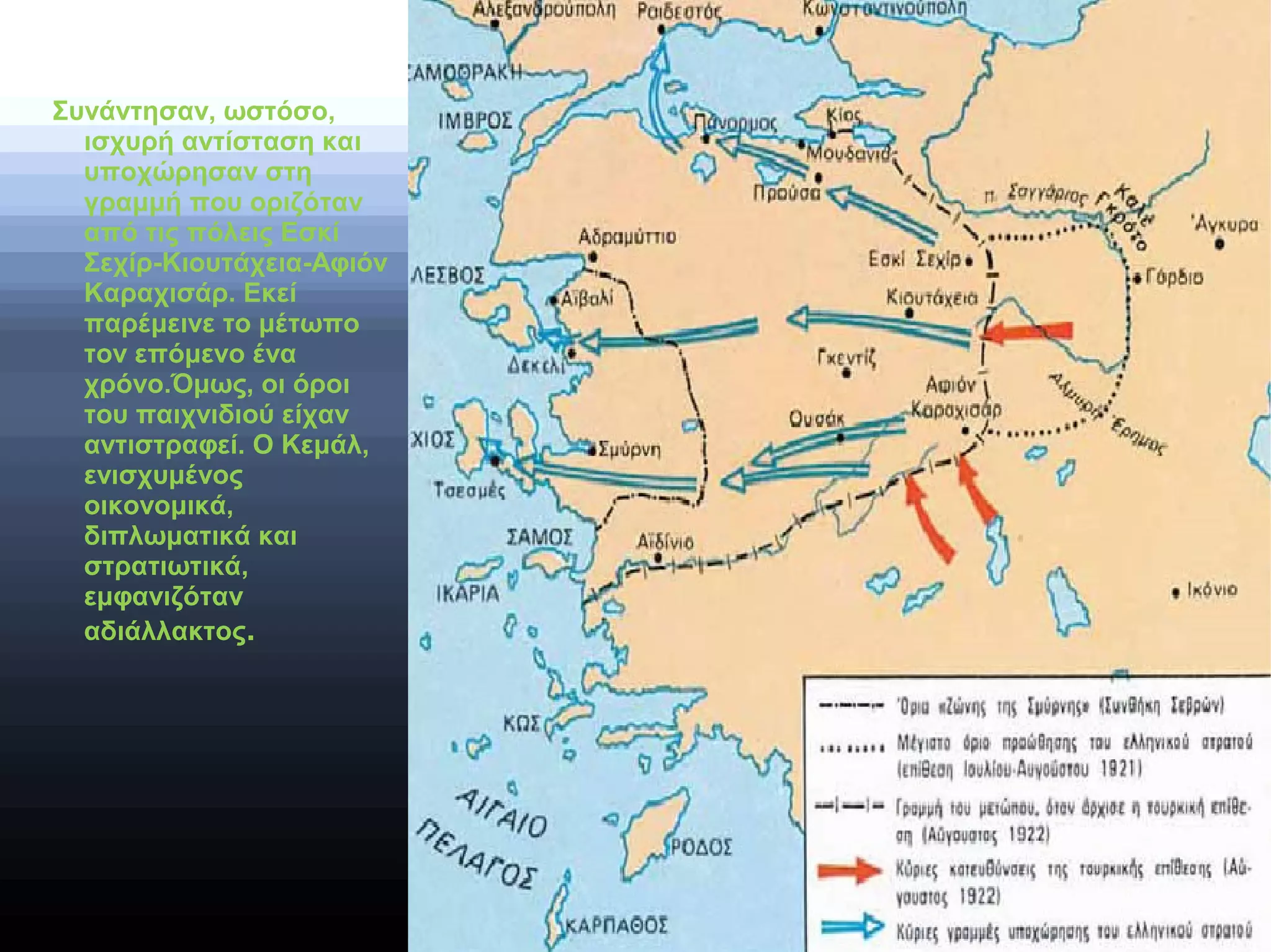 Συνάντησαν, ωστόσο,
ισχυρή αντίσταση και
υποχώρησαν στη
γραμμή που οριζόταν
από τις πόλεις Εσκί
Σεχίρ-Κιουτάχεια-Αφιόν
Καραχισάρ. Εκεί
παρέμεινε το μέτωπο
τον επόμενο ένα
χρόνο.Όμως, οι όροι
του παιχνιδιού είχαν
αντιστραφεί. Ο Κεμάλ,
ενισχυμένος
οικονομικά,
διπλωματικά και
στρατιωτικά,
εμφανιζόταν
αδιάλλακτος.
 