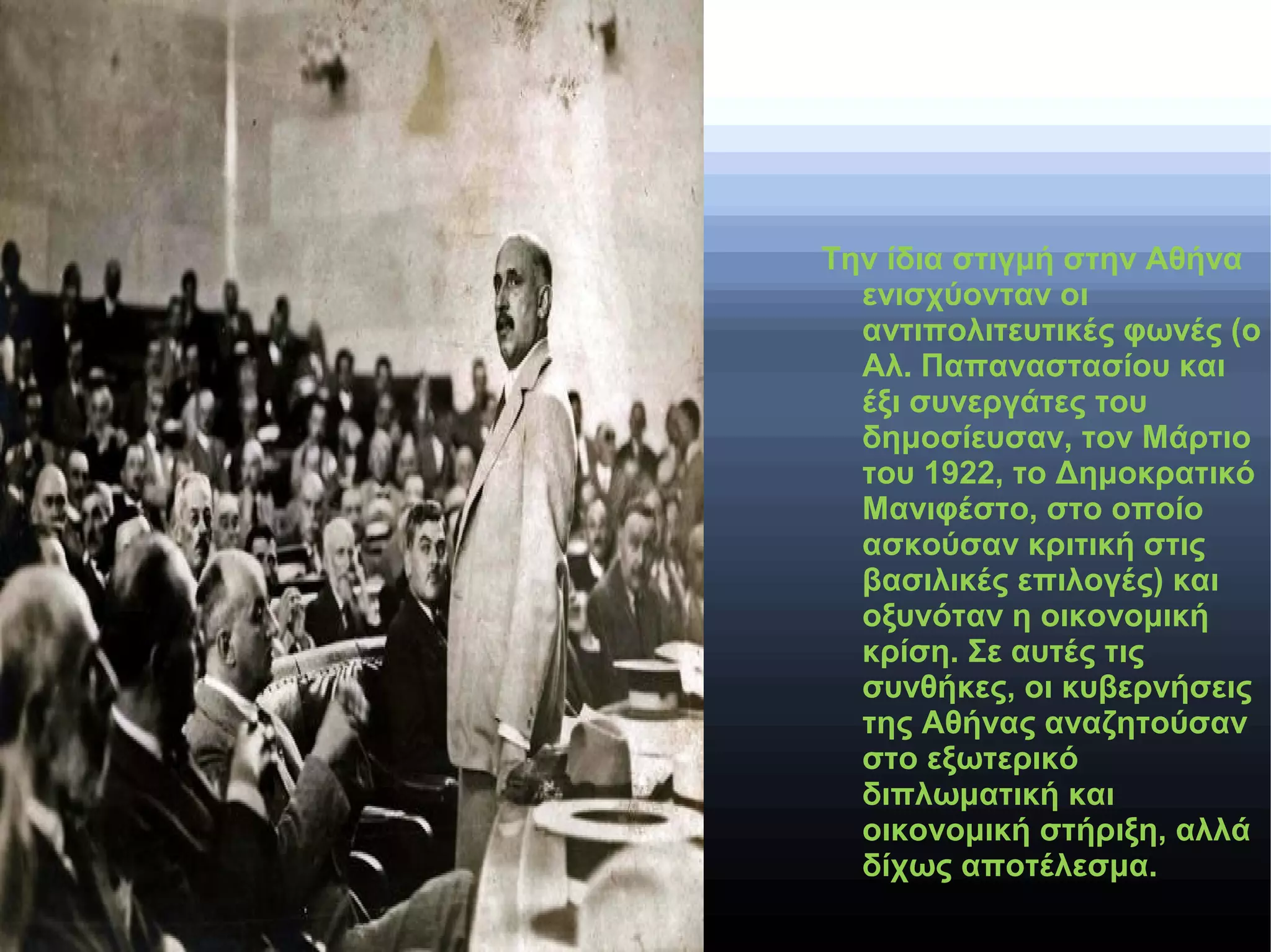 Την ίδια στιγμή στην Αθήνα
ενισχύονταν οι
αντιπολιτευτικές φωνές (ο
Αλ. Παπαναστασίου και
έξι συνεργάτες του
δημοσίευσαν, τον Μάρτιο
του 1922, το Δημοκρατικό
Μανιφέστο, στο οποίο
ασκούσαν κριτική στις
βασιλικές επιλογές) και
οξυνόταν η οικονομική
κρίση. Σε αυτές τις
συνθήκες, οι κυβερνήσεις
της Αθήνας αναζητούσαν
στο εξωτερικό
διπλωματική και
οικονομική στήριξη, αλλά
δίχως αποτέλεσμα.
 