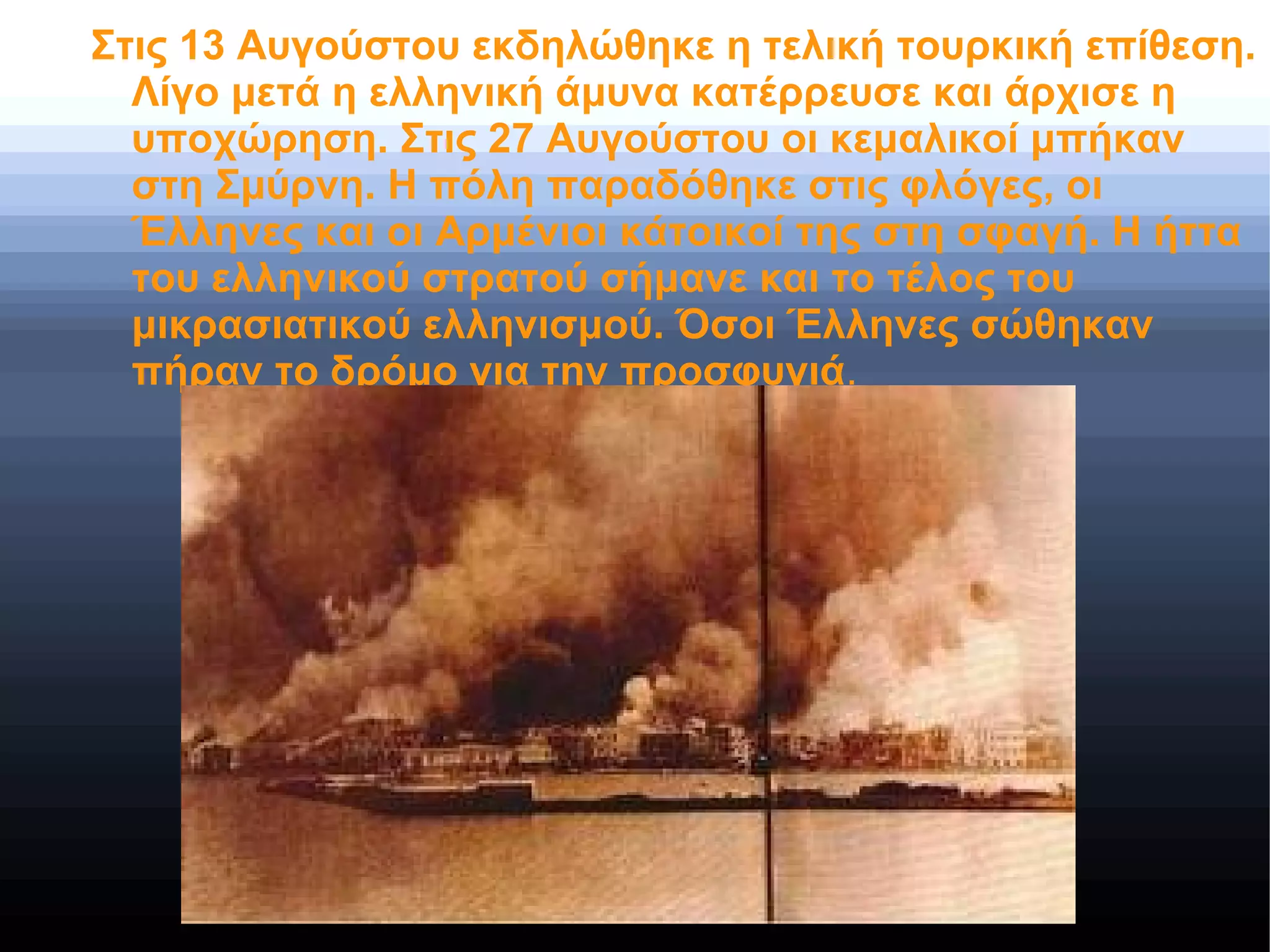 Στις 13 Αυγούστου εκδηλώθηκε η τελική τουρκική επίθεση.
Λίγο μετά η ελληνική άμυνα κατέρρευσε και άρχισε η
υποχώρηση. Στις 27 Αυγούστου οι κεμαλικοί μπήκαν
στη Σμύρνη. Η πόλη παραδόθηκε στις φλόγες, οι
Έλληνες και οι Αρμένιοι κάτοικοί της στη σφαγή. Η ήττα
του ελληνικού στρατού σήμανε και το τέλος του
μικρασιατικού ελληνισμού. Όσοι Έλληνες σώθηκαν
πήραν το δρόμο για την προσφυγιά.
 