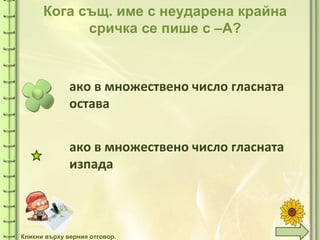 tuni
tuni
Кога същ. име с неударена крайна
сричка се пише с –А?
ако в множествено число гласната
остава
ако в множествено число гласната
изпада
Кликни върху верния отговор.
 