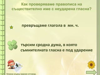 tuni
Как проверяваме правописа на
съществително име с неударена гласна?
търсим сродна дума, в която
съмнителната гласна е под ударение
превръщаме глагола в мн. ч.
Кликни върху верния отговор.
 