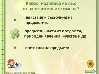 tuni
Какво назоваваме със
съществителните имена?
предмети, части от предмети,
природни явления, чувства и др.
действия и състояния на
предметите
признаци на предмети
Кликни върху верния отговор.
 