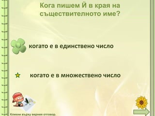 tuni
tuni
Кога пишем Й в края на
съществителното име?
когато е в единствено число
когато е в множествено число
Кликни върху верния отговор.
 