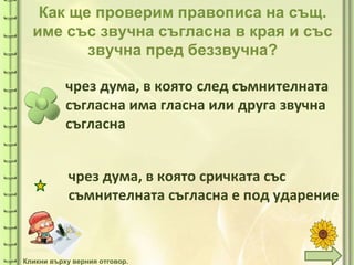 tuni
tuni
Как ще проверим правописа на същ.
име със звучна съгласна в края и със
звучна пред беззвучна?
чрез дума, в която след съмнителната
съгласна има гласна или друга звучна
съгласна
чрез дума, в която сричката със
съмнителната съгласна е под ударение
Кликни върху верния отговор.
 