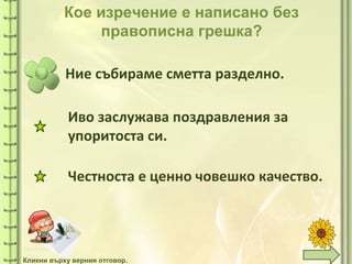 tuni
tuni
Кое изречение е написано без
правописна грешка?
Ние събираме сметта разделно.
Честноста е ценно човешко качество.
Кликни върху верния отговор.
Иво заслужава поздравления за
упоритоста си.
 