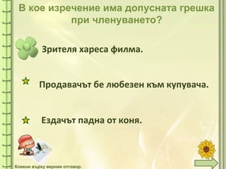 tuni
tuni
В кое изречение има допусната грешка
при членуването?
Зрителя хареса филма.
Ездачът падна от коня.
Кликни върху верния отговор.
Продавачът бе любезен към купувача.
 