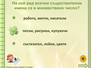 tuni
На кой ред всички съществителни
имена са в множествено число?
песни, рисунки, купувачи
работа, мечти, писатели
състезател, лейки, цветя
Кликни върху верния отговор.
 