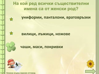 tuni
На кой ред всички съществителни
имена са от женски род?
чаши, маси, покривки
униформи, панталони, вратовръзки
вилици, лъжици, ножове
Кликни върху верния отговор.
 