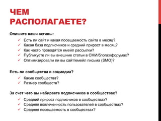 ЧЕМ 
РАСПОЛАГАЕТЕ? 
Опишите ваши активы: 
! Есть ли сайт и какая посещаемость сайта в месяц? 
! Какая база подписчиков и средний прирост в месяц? 
! Как часто проводятся емейл рассылки? 
! Публикуете ли вы внешние статьи в СМИ/блогах/форумах? 
! Оптимизировали ли вы сайт/емейл письма (SMO)? 
Есть ли сообщества в соцмедиа? 
! Какие сообщества? 
! Размер сообществ? 
За счет чего вы набираете подписчиков в сообществах? 
! Средний прирост подписчиков в сообществах? 
! Средняя вовлеченность пользователей в сообществах? 
! Средняя посещаемость в сообществах? 
 
