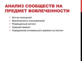 АНАЛИЗ СООБЩЕСТВ НА 
ПРЕДМЕТ ВОВЛЕЧЕННОСТИ 
! Кол-во посещений 
! Вовлеченность пользователей 
! Размещенный контент 
! Средний прирост 
! Определение оптимального времени на постинг 
 