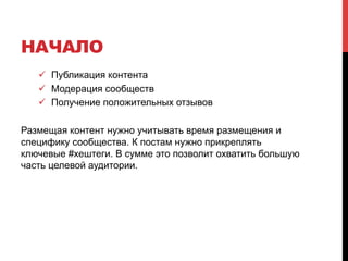 НАЧАЛО 
! Публикация контента 
! Модерация сообществ 
! Получение положительных отзывов 
Размещая контент нужно учитывать время размещения и 
специфику сообщества. К постам нужно прикреплять 
ключевые #хештеги. В сумме это позволит охватить большую 
часть целевой аудитории. 
 