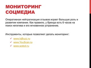 МОНИТОРИНГ 
СОЦМЕДИА 
Оперативная нейтрализация отзывов играет большую роль в 
развитии компании. Как правило, у бренда есть 6 часов на 
поиск негатива и его мгновенное устранение. 
Инструменты, которые позволяют делать мониторинг: 
! www.IqBuzz.ru 
! www.YouScan.ru 
! www.wobot.ru 
 