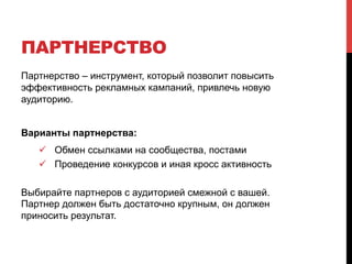 ПАРТНЕРСТВО 
Партнерство – инструмент, который позволит повысить 
эффективность рекламных кампаний, привлечь новую 
аудиторию. 
Варианты партнерства: 
! Обмен ссылками на сообщества, постами 
! Проведение конкурсов и иная кросс активность 
Выбирайте партнеров с аудиторией смежной с вашей. 
Партнер должен быть достаточно крупным, он должен 
приносить результат. 
 