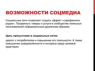 ВОЗМОЖНОСТИ СОЦМЕДИА 
Социальные сети позволяют создать эффект «сарафанного 
радио». Продвинуть товары и услуги в сообществе лояльных 
пользователей неформальным дружеским образом. 
Цель присутствия в социальных сетях: 
диалог с потребителем и повышение его лояльности. А также 
повышение осведомлённости и интереса среди целевой 
аудитории. 
 