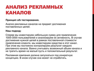 АНАЛИЗ РЕКЛАМНЫХ 
КАНАЛОВ 
Принцип a/b тестирования. 
Анализ рекламных каналов на предмет достижения 
поставленных целей. 
Наш подход: 
Сперва мы инвестируем небольшую сумму для привлечения 
1000-3000 пользователей и анализируем их активность. В случае 
достижения нужной целей в рамках поставленной стоимости 
привлечения клиента, мы инвестируем средства в этот канал. 
При этом мы постоянно контролируем результат каждого 
рекламного канала. Важно учитывать возможный объем канала и 
не тратить время на малый пусть и положительный результат. 
Рекламная кампания должна запускаться под конкретную 
концепцию. В ином случае она может не отработать. 
 