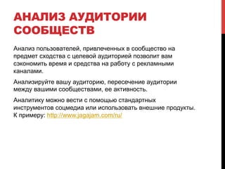 АНАЛИЗ АУДИТОРИИ 
СООБЩЕСТВ 
Анализ пользователей, привлеченных в сообщество на 
предмет сходства с целевой аудиторией позволит вам 
сэкономить время и средства на работу с рекламными 
каналами. 
Анализируйте вашу аудиторию, пересечение аудитории 
между вашими сообществами, ее активность. 
Аналитику можно вести с помощью стандартных 
инструментов соцмедиа или использовать внешние продукты. 
К примеру: http://www.jagajam.com/ru/ 
 