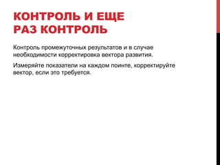 КОНТРОЛЬ И ЕЩЕ 
РАЗ КОНТРОЛЬ 
Контроль промежуточных результатов и в случае 
необходимости корректировка вектора развития. 
Измеряйте показатели на каждом поинте, корректируйте 
вектор, если это требуется. 
 