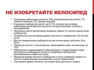 НЕ ИЗОБРЕТАЙТЕ ВЕЛОСИПЕД 
! Пропорция публикации контента: 90% развлекательный контент, 7% 
новости компании, 3% прямые продажи 
! В среднем сообщество растет на 5-10% в месяц при условии 
публикации качественного контента, который вызывает интерес у 
пользователей 
! Пропорция роста подписчиков напрямую зависит от кол-ва подписчиков 
сообщества 
! Оптимальное кол-во размещаемого контента в сообществе: 3-5 постов/ 
сутки 
! Для не коммерческих сообществ кол-во постов может достигать 20 в 
сутки 
! Размещая контент с хештегами вы увеличиваете охват как минимум на 
10% 
! Обязательно поддерживайте коммуникацию с подписчиками в виде 
регулярного размещения контента, модерации сообщества, 
реагированию на обратную связь 
! Механизм вывода контента сообщества в ленту напрямую зависит от 
частоты коммуникации пользователя с этим сообществом 
! Учитывайте время постинга, оно играет большую роль в охвате 
 