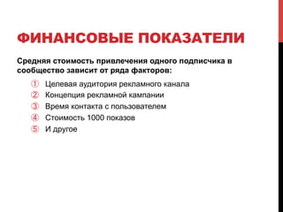 ФИНАНСОВЫЕ ПОКАЗАТЕЛИ 
Средняя стоимость привлечения одного подписчика в 
сообщество зависит от ряда факторов: 
① Целевая аудитория рекламного канала 
② Концепция рекламной кампании 
③ Время контакта с пользователем 
④ Стоимость 1000 показов 
⑤ И другое 
 