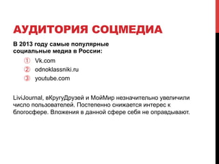 АУДИТОРИЯ СОЦМЕДИА 
В 2013 году самые популярные 
социальные медиа в России: 
① Vk.com 
② odnoklassniki.ru 
③ youtube.com 
LiviJournal, вКругуДрузей и МойМир незначительно увеличили 
число пользователей. Постепенно снижается интерес к 
блогосфере. Вложения в данной сфере себя не оправдывают. 
 