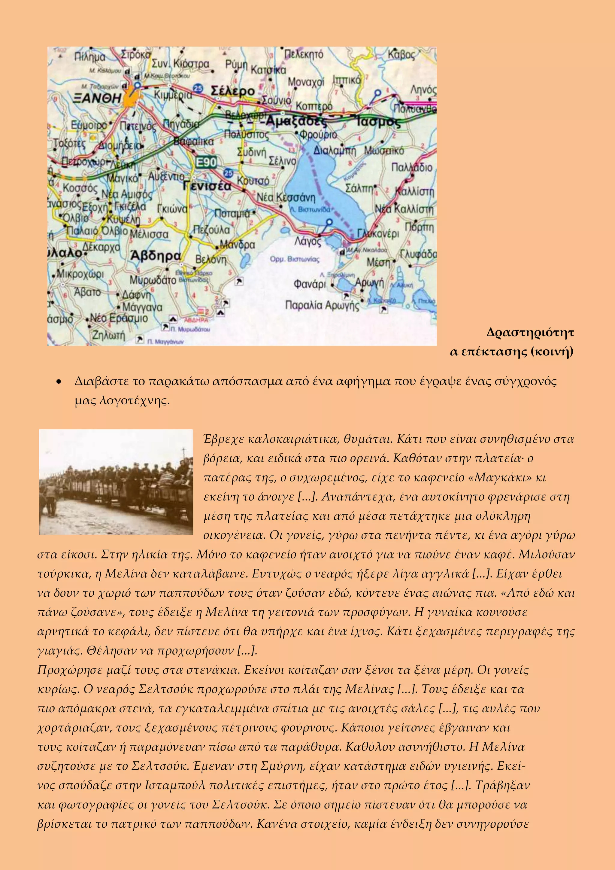 Δραστηριότητ
α επέκτασης (κοινή)
 Διαβάστε το παρακάτω απόσπασμα από ένα αφήγημα που έγραψε ένας σύγχρονός
μας λογοτέχνης.
Έβρεχε καλοκαιριάτικα, θυμάται. Κάτι που είναι συνηθισμένο στα
βόρεια, και ειδικά στα πιο ορεινά. Καθόταν στην πλατεία∙ ο
πατέρας της, ο συχωρεμένος, είχε το καφενείο «Μαγκάκι» κι
εκείνη το άνοιγε [...]. Αναπάντεχα, ένα αυτοκίνητο φρενάρισε στη
μέση της πλατείας και από μέσα πετάχτηκε μια ολόκληρη
οικογένεια. Οι γονείς, γύρω στα πενήντα πέντε, κι ένα αγόρι γύρω
στα είκοσι. Στην ηλικία της. Μόνο το καφενείο ήταν ανοιχτό για να πιούνε έναν καφέ. Μιλούσαν
τούρκικα, η Μελίνα δεν καταλάβαινε. Ευτυχώς ο νεαρός ήξερε λίγα αγγλικά [...]. Είχαν έρθει
να δουν το χωριό των παππούδων τους όταν ζούσαν εδώ, κόντευε ένας αιώνας πια. «Από εδώ και
πάνω ζούσανε», τους έδειξε η Μελίνα τη γειτονιά των προσφύγων. Η γυναίκα κουνούσε
αρνητικά το κεφάλι, δεν πίστευε ότι θα υπήρχε και ένα ίχνος. Κάτι ξεχασμένες περιγραφές της
γιαγιάς. Θέλησαν να προχωρήσουν [...].
Προχώρησε μαζί τους στα στενάκια. Εκείνοι κοίταζαν σαν ξένοι τα ξένα μέρη. Οι γονείς
κυρίως. Ο νεαρός Σελτσούκ προχωρούσε στο πλάι της Μελίνας [...]. Τους έδειξε και τα
πιο απόμακρα στενά, τα εγκαταλειμμένα σπίτια με τις ανοιχτές σάλες [...], τις αυλές που
χορτάριαζαν, τους ξεχασμένους πέτρινους φούρνους. Κάποιοι γείτονες έβγαιναν και
τους κοίταζαν ή παραμόνευαν πίσω από τα παράθυρα. Καθόλου ασυνήθιστο. Η Μελίνα
συζητούσε με το Σελτσούκ. Έμεναν στη Σμύρνη, είχαν κατάστημα ειδών υγιεινής. Εκεί-
νος σπούδαζε στην Ισταμπούλ πολιτικές επιστήμες, ήταν στο πρώτο έτος [...]. Τράβηξαν
και φωτογραφίες οι γονείς του Σελτσούκ. Σε όποιο σημείο πίστευαν ότι θα μπορούσε να
βρίσκεται το πατρικό των παππούδων. Κανένα στοιχείο, καμία ένδειξη δεν συνηγορούσε
 