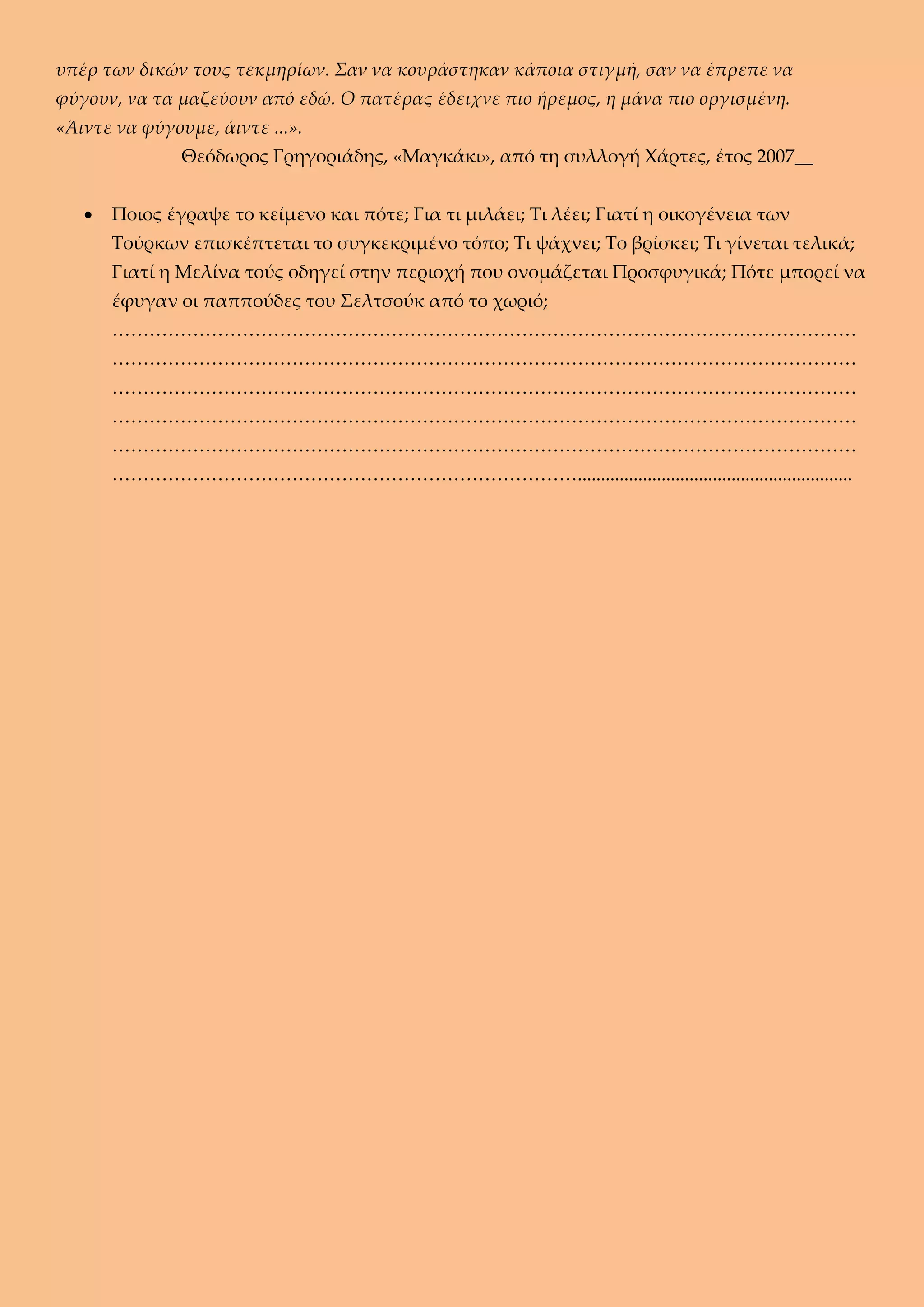 υπέρ των δικών τους τεκμηρίων. Σαν να κουράστηκαν κάποια στιγμή, σαν να έπρεπε να
φύγουν, να τα μαζεύουν από εδώ. Ο πατέρας έδειχνε πιο ήρεμος, η μάνα πιο οργισμένη.
«Άιντε να φύγουμε, άιντε ...».
Θεόδωρος Γρηγοριάδης, «Μαγκάκι», από τη συλλογή Χάρτες, έτος 2007__
 Ποιος έγραψε το κείμενο και πότε; Για τι μιλάει; Τι λέει; Γιατί η οικογένεια των
Τούρκων επισκέπτεται το συγκεκριμένο τόπο; Τι ψάχνει; Το βρίσκει; Τι γίνεται τελικά;
Γιατί η Μελίνα τούς οδηγεί στην περιοχή που ονομάζεται Προσφυγικά; Πότε μπορεί να
έφυγαν οι παππούδες του Σελτσούκ από το χωριό;
…………………………………………………………………………………………………………
…………………………………………………………………………………………………………
…………………………………………………………………………………………………………
…………………………………………………………………………………………………………
…………………………………………………………………………………………………………
…………………………………………………………………...........................................................
 