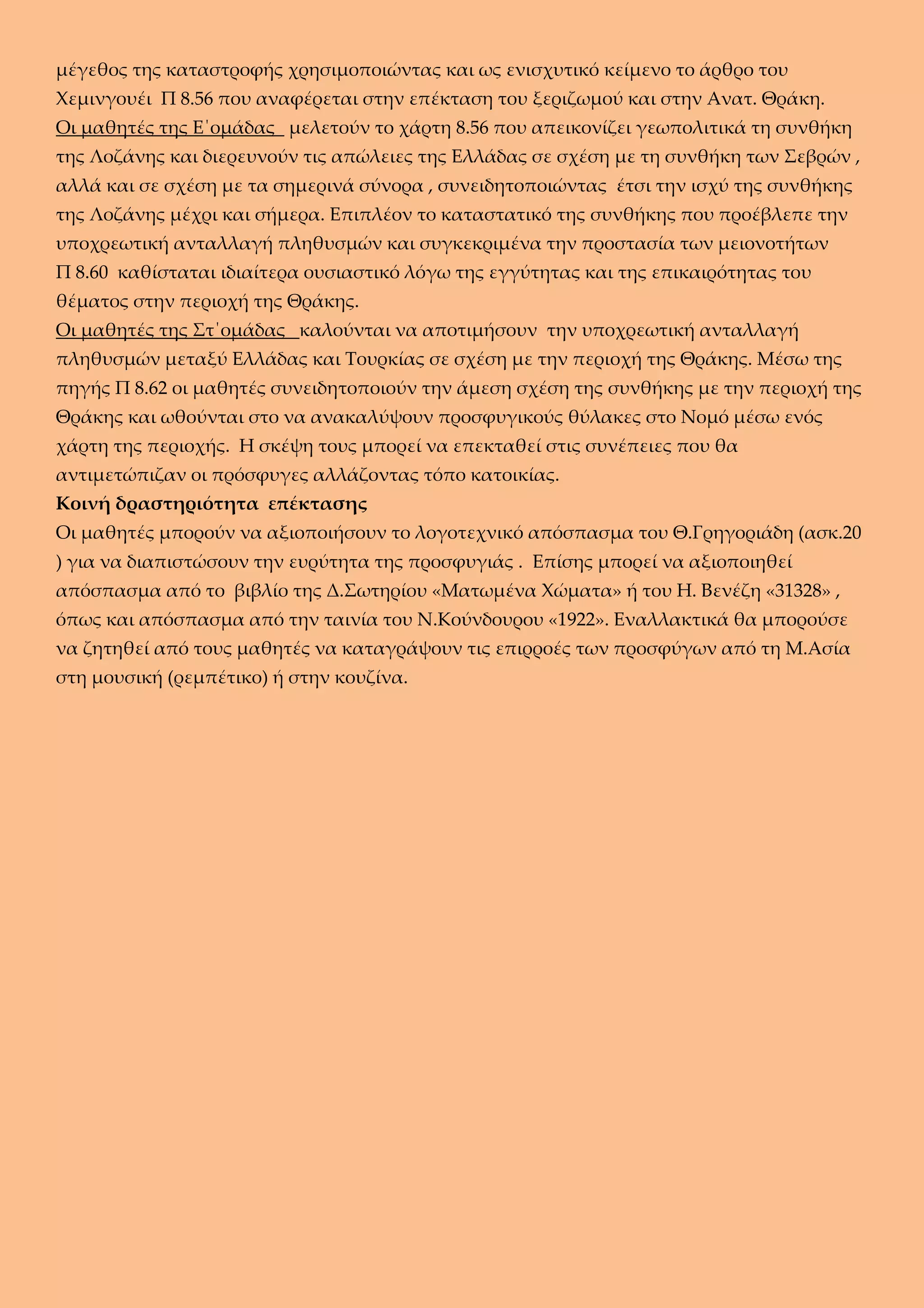 μέγεθος της καταστροφής χρησιμοποιώντας και ως ενισχυτικό κείμενο το άρθρο του
Χεμινγουέι Π 8.56 που αναφέρεται στην επέκταση του ξεριζωμού και στην Ανατ. Θράκη.
Οι μαθητές της Ε΄ομάδας μελετούν το χάρτη 8.56 που απεικονίζει γεωπολιτικά τη συνθήκη
της Λοζάνης και διερευνούν τις απώλειες της Ελλάδας σε σχέση με τη συνθήκη των Σεβρών ,
αλλά και σε σχέση με τα σημερινά σύνορα , συνειδητοποιώντας έτσι την ισχύ της συνθήκης
της Λοζάνης μέχρι και σήμερα. Επιπλέον το καταστατικό της συνθήκης που προέβλεπε την
υποχρεωτική ανταλλαγή πληθυσμών και συγκεκριμένα την προστασία των μειονοτήτων
Π 8.60 καθίσταται ιδιαίτερα ουσιαστικό λόγω της εγγύτητας και της επικαιρότητας του
θέματος στην περιοχή της Θράκης.
Οι μαθητές της Στ΄ομάδας καλούνται να αποτιμήσουν την υποχρεωτική ανταλλαγή
πληθυσμών μεταξύ Ελλάδας και Τουρκίας σε σχέση με την περιοχή της Θράκης. Μέσω της
πηγής Π 8.62 οι μαθητές συνειδητοποιούν την άμεση σχέση της συνθήκης με την περιοχή της
Θράκης και ωθούνται στο να ανακαλύψουν προσφυγικούς θύλακες στο Νομό μέσω ενός
χάρτη της περιοχής. Η σκέψη τους μπορεί να επεκταθεί στις συνέπειες που θα
αντιμετώπιζαν οι πρόσφυγες αλλάζοντας τόπο κατοικίας.
Κοινή δραστηριότητα επέκτασης
Οι μαθητές μπορούν να αξιοποιήσουν το λογοτεχνικό απόσπασμα του Θ.Γρηγοριάδη (ασκ.20
) για να διαπιστώσουν την ευρύτητα της προσφυγιάς . Επίσης μπορεί να αξιοποιηθεί
απόσπασμα από το βιβλίο της Δ.Σωτηρίου «Ματωμένα Χώματα» ή του Η. Βενέζη «31328» ,
όπως και απόσπασμα από την ταινία του Ν.Κούνδουρου «1922». Εναλλακτικά θα μπορούσε
να ζητηθεί από τους μαθητές να καταγράψουν τις επιρροές των προσφύγων από τη Μ.Ασία
στη μουσική (ρεμπέτικο) ή στην κουζίνα.
 
