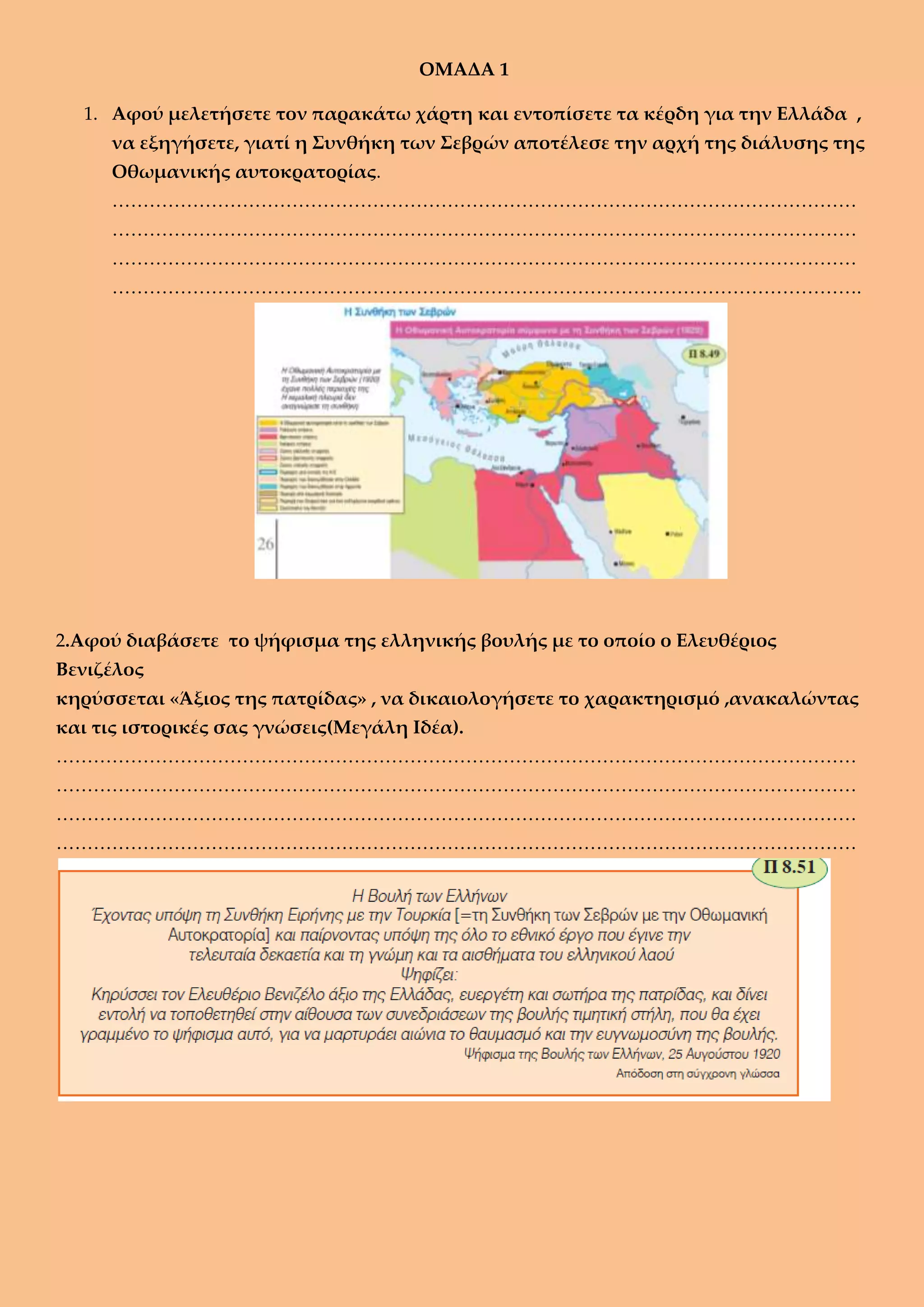 OMAΔΑ 1
1. Αφού μελετήσετε τον παρακάτω χάρτη και εντοπίσετε τα κέρδη για την Ελλάδα ,
να εξηγήσετε, γιατί η Συνθήκη των Σεβρών αποτέλεσε την αρχή της διάλυσης της
Οθωμανικής αυτοκρατορίας.
…………………………………………………………………………………………………………
…………………………………………………………………………………………………………
…………………………………………………………………………………………………………
………………………………………………………………………………………………………….
2.Αφού διαβάσετε το ψήφισμα της ελληνικής βουλής με το οποίο ο Ελευθέριος
Βενιζέλος
κηρύσσεται «Άξιος της πατρίδας» , να δικαιολογήσετε το χαρακτηρισμό ,ανακαλώντας
και τις ιστορικές σας γνώσεις(Μεγάλη Ιδέα).
…………………………………………………………………………………………………………………
…………………………………………………………………………………………………………………
…………………………………………………………………………………………………………………
…………………………………………………………………………………………………………………
 