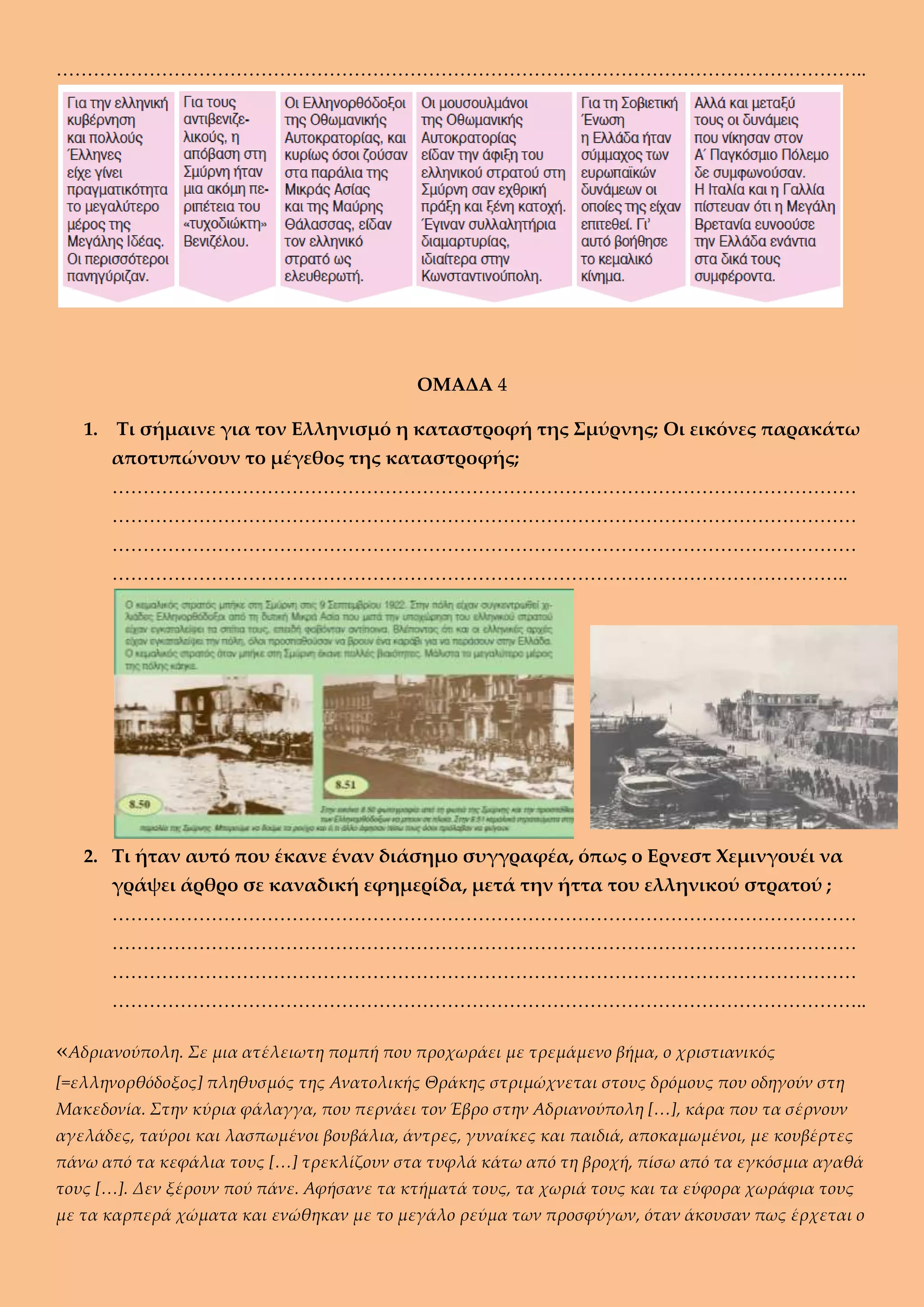 …………………………………………………………………………………………………………………..
ΟΜΑΔΑ 4
1. Τι σήμαινε για τον Ελληνισμό η καταστροφή της Σμύρνης; Οι εικόνες παρακάτω
αποτυπώνουν το μέγεθος της καταστροφής;
…………………………………………………………………………………………………………
…………………………………………………………………………………………………………
…………………………………………………………………………………………………………
………………………………………………………………………………………………………..
2. Τι ήταν αυτό που έκανε έναν διάσημο συγγραφέα, όπως ο Ερνεστ Χεμινγουέι να
γράψει άρθρο σε καναδική εφημερίδα, μετά την ήττα του ελληνικού στρατού ;
…………………………………………………………………………………………………………
…………………………………………………………………………………………………………
…………………………………………………………………………………………………………
…………………………………………………………………………………………………………..
«Αδριανούπολη. Σε μια ατέλειωτη πομπή που προχωράει με τρεμάμενο βήμα, ο χριστιανικός
[=ελληνορθόδοξος] πληθυσμός της Ανατολικής Θράκης στριμώχνεται στους δρόμους που οδηγούν στη
Μακεδονία. Στην κύρια φάλαγγα, που περνάει τον Έβρο στην Αδριανούπολη […], κάρα που τα σέρνουν
αγελάδες, ταύροι και λασπωμένοι βουβάλια, άντρες, γυναίκες και παιδιά, αποκαμωμένοι, με κουβέρτες
πάνω από τα κεφάλια τους […] τρεκλίζουν στα τυφλά κάτω από τη βροχή, πίσω από τα εγκόσμια αγαθά
τους […]. Δεν ξέρουν πού πάνε. Αφήσανε τα κτήματά τους, τα χωριά τους και τα εύφορα χωράφια τους
με τα καρπερά χώματα και ενώθηκαν με το μεγάλο ρεύμα των προσφύγων, όταν άκουσαν πως έρχεται ο
 