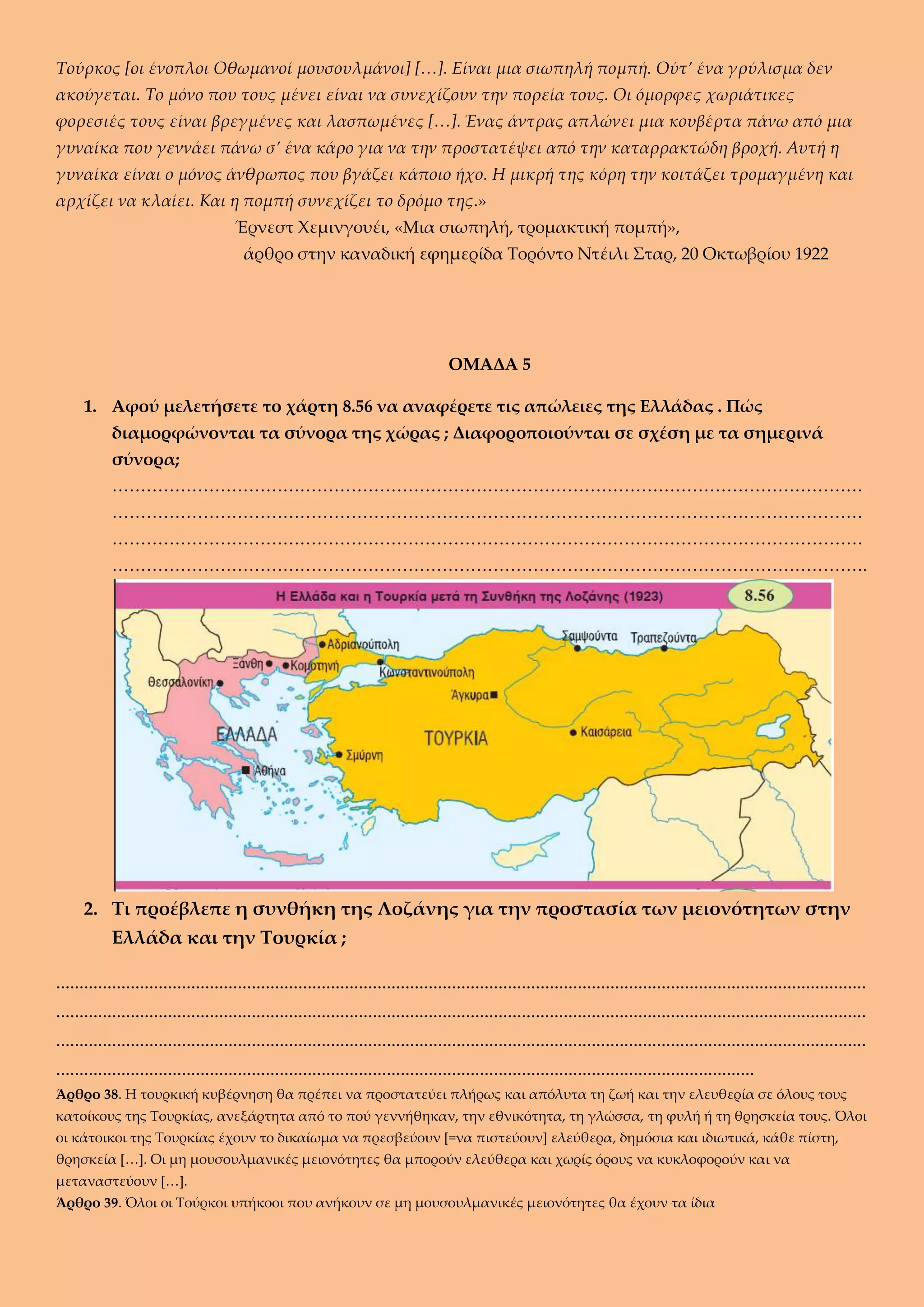 Τούρκος [οι ένοπλοι Οθωμανοί μουσουλμάνοι] […]. Είναι μια σιωπηλή πομπή. Ούτ’ ένα γρύλισμα δεν
ακούγεται. Το μόνο που τους μένει είναι να συνεχίζουν την πορεία τους. Οι όμορφες χωριάτικες
φορεσιές τους είναι βρεγμένες και λασπωμένες […]. Ένας άντρας απλώνει μια κουβέρτα πάνω από μια
γυναίκα που γεννάει πάνω σ’ ένα κάρο για να την προστατέψει από την καταρρακτώδη βροχή. Αυτή η
γυναίκα είναι ο μόνος άνθρωπος που βγάζει κάποιο ήχο. Η μικρή της κόρη την κοιτάζει τρομαγμένη και
αρχίζει να κλαίει. Και η πομπή συνεχίζει το δρόμο της.»
Έρνεστ Χεμινγουέι, «Μια σιωπηλή, τρομακτική πομπή»,
άρθρο στην καναδική εφημερίδα Τορόντο Ντέιλι Σταρ, 20 Οκτωβρίου 1922
ΟΜΑΔΑ 5
1. Αφού μελετήσετε το χάρτη 8.56 να αναφέρετε τις απώλειες της Ελλάδας . Πώς
διαμορφώνονται τα σύνορα της χώρας ; Διαφοροποιούνται σε σχέση με τα σημερινά
σύνορα;
……………………………………………………………………………………………………………………
……………………………………………………………………………………………………………………
……………………………………………………………………………………………………………………
…………………………………………………………………………………………………………………….
2. Τι προέβλεπε η συνθήκη της Λοζάνης για την προστασία των μειονότητων στην
Ελλάδα και την Τουρκία ;
..............................................................................................................................................................................
..............................................................................................................................................................................
..............................................................................................................................................................................
......................................................................................................................................................
Άρθρο 38. Η τουρκική κυβέρνηση θα πρέπει να προστατεύει πλήρως και απόλυτα τη ζωή και την ελευθερία σε όλους τους
κατοίκους της Τουρκίας, ανεξάρτητα από το πού γεννήθηκαν, την εθνικότητα, τη γλώσσα, τη φυλή ή τη θρησκεία τους. Όλοι
οι κάτοικοι της Τουρκίας έχουν το δικαίωμα να πρεσβεύουν [=να πιστεύουν] ελεύθερα, δημόσια και ιδιωτικά, κάθε πίστη,
θρησκεία […]. Οι μη μουσουλμανικές μειονότητες θα μπορούν ελεύθερα και χωρίς όρους να κυκλοφορούν και να
μεταναστεύουν […].
Άρθρο 39. Όλοι οι Τούρκοι υπήκοοι που ανήκουν σε μη μουσουλμανικές μειονότητες θα έχουν τα ίδια
 