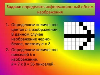 Задача: определить информационный объем
изображения
1. Определяем количество
цветов n в изображении .
В данном случае
изображение черно-
белое, поэтому n = 2
2. Определяем количество
пикселей k в
изображении.
k = 7 х 8 = 56 пикселей.
 