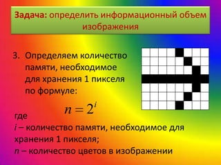 Задача: определить информационный объем
изображения
3. Определяем количество
памяти, необходимое
для хранения 1 пикселя
по формуле:
i
n 2где
i – количество памяти, необходимое для
хранения 1 пикселя;
n – количество цветов в изображении
 