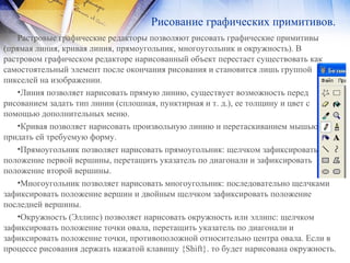 Рисование графических примитивов.
Растровые графические редакторы позволяют рисовать графические примитивы
(прямая линия, кривая линия, прямоугольник, многоугольник и окружность). В
растровом графическом редакторе нарисованный объект перестает cyществовать как
самостоятельный элемент после окончания рисования и становится лишь группой
пикселей на изображении.
•Линия позволяет нарисовать прямую линию, существует возможность перед
рисованием задать тип линии (сплошная, пунктирная и т. д.), ее толщину и цвет с
помощью дополнительных меню.
•Кривая позволяет нарисовать произвольную линию и перетаскиванием мышью
придать ей требуемую форму.
•Прямоугольник позволяет нарисовать прямоугольник: щелчком зафиксировать
положение первой вершины, перетащить указатель по диагонали и зафиксировать
положение второй вершины.
•Многоугольник позволяет нарисовать многоугольник: последовательно щелчками
зафиксировать положение вершин и двойным щелчком зафиксировать положение
последней вершины.
•Окружность (Эллипс) позволяет нарисовать окружность или эллипс: щелчком
зафиксировать положение точки овала, перетащить указатель по диагонали и
зафиксировать положение точки, противоположной относительно центра овала. Если в
процессе рисования держать нажатой клавишу {Shift}. то будет нарисована окружность.
 