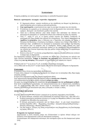 10
Τα πολιτεύματα
Η πορεία μεταβολής των πολιτευμάτων παρουσιάζει το ακόλουθο θεωρητικό σχήμα:
Βασιλεία –αριστοκρατία –ολιγαρχία –τυραννίδα—δημοκρατία
 Η δημιουργία πόλεων –κρατών συνδέεται με την εξασθένιση του θεσμού της βασιλείας ,η
οποία διατηρείται μόνο σε κράτη με φυλετική οργάνωση.
 Στην αριστοκρατία οι άριστοι(αυτοί που είχαν τη γη) είχαν στα χέρια τους την εξουσία.
 Η ανάπτυξη του εμπορίου με τον αποικισμό ευνοεί τη δημιουργία νέων κοινωνικών τάξεων,
εμπόρων, βιοτεχνών που διεκδικούν μερίδιο στην εξουσία.
 Αλλά και η οπλιτική φάλαγγα ,στην οποία ανήκαν όσοι απέκτησαν την ιδιότητα του
πολεμιστή και μπορούσαν να εξοπλίζονται οδηγεί στην ανάπτυξη της ιδέας της ισότητας.
 Τέλη 7ου
–αρχές 6ου
π.Χ. αι. οι αγώνες μεταξύ ευγενών και πλήθους εντείνονται. Η
καταγραφή των νόμων βοηθά στην επίλυση των συγκρούσεων. Τους νόμους καταγράφουν οι
νομοθέτες ή αισυμνήτες, όπως ο Ζάλευκος και ο Χαρώνδας στις αποικίες της Δύσης, ο
Πιττακός στη Μυτιλήνη, ο Λυκούργος στη Σπάρτη, ο Δράκων και ο Σόλων στην Αθήνα. Το
πολίτευμα τώρα μεταβάλλεται σε ολιγαρχικό ή τιμοκρατικό γιατί κριτήριο της διάκρισης
των πολιτών ήταν τα τιμήματα ,δηλ τα εισοδήματα. Πολλές φορές ευγενείς που είχαν
αναδειχτεί ηγέτες κατώτερων κοινωνικών ομάδων με την υποστήριξή τους καταλαμβάνουν
την εξουσία και γίνονται τύραννοι(η λέξη έχει μάλλον λυδική προέλευση) .Οι περισσότεροι
είχαν βίαιο τέλος.
 Κστά τα τέλη του 6ου
αι γίνονται μεταρρυθμιστικές ενέργειες (π.χ. Κλεισθένη) που ανοίγουν
το δρόμο προς τη δημοκρατία.
Στη δημοκρατία κυρίαρχο όργανο είναι η εκκλησία του δήμου, δηλ η συνέλευση των πολιτών που
είχαν πολιτικά δικαιώματα. Υπήρχε το δικαίωμα της ισηγορίας (όλοι διατυπώνουν ελεύθερα τη
γνώμη τους) και της ισονομίας ( όλοι μπορούν να συμμετέχουν στην ψήφιση των νόμων)
Η Σπάρτη από τον 7ο
αι ως και το 2ο
μ.Χ. αι παγίωσε ένα σύστημα ολιγαρχίας ,
ενώ η Αθήνα από τα τέλη του 6ου
αι αφού πέρασε από όλα τα πολιτεύματα καθιέρωσε τη δημοκρατία.
Ο πολιτισμός
Ο ποιητικός λόγος γίνεται πιο προσωπικός και βιωματικός
Ο πεζός λόγος επιχειρεί να εξηγήσει δη δημιουργία του κόσμου και να καταγράψει ήθη, έθιμα (αρχές
ιστορικής γραφής)
Η τέχνη είναι επηρεασμένη από την ανατολή (αρχαϊζουσα φάση)
Στην αρχιτεκτονική δημιουργούνται δύο βασικοί ρυθμοί ο ιωνικός και ο δωρικός,
ενώ κατασκευάζονται τα πρώτα μεγάλα αγάλματα κούροι και κόρες.
Στο χώρο της κεραμικής έχουμε την επικράτηση του μελανόμορφου και του ερυθρόμορφου ρυθμού.
Στην Ιωνία αναπτύσσεται η φιλοσοφία, ενώ αποκρυσταλλώνονται και οι θρησκευτικές πεποιθήσεις
των .Τα χαρακτηριστικά κάθε θεού γίνονται κοινά σε πανελλήνιο επίπεδο και ορισμένοι τόποι
λατρείας εξελίσσονται σε πανελλήνια ιερά, όπως η Ολυμπία, οι Δελφοί, η Δήλος.
ΟΙ ΠΕΡΣΙΚΟΙ ΠΟΛΕΜΟΙ
Η ιωνική επανάσταση(499-494π.Χ) ήταν η αφορμή για τις περσικές επιχειρήσεις στην Ελλάδα.
 Η πρώτη απόπειρα καταλήγει στην καταστροφή του περσικού στόλου στον ΄Αθω (492 π.Χ.)
 Η πρώτη οργανωμένη εκστρατεία τελειώνει με τη μάχη του Μαραθώνα (490π.Χ.) στην οποία
η συμβολή του Μιλτιάδη είναι καταλυτική.
 Η δεύτερη οργανωμένη εκστρατεία υπό τον Ξέρξη οδηγεί σε μία σειρά συγκρούσεων:
συνέδριο Κορίνθου (481) – Θερμοπύλες (Λεωνίδας) –Αρτεμίσιο-Σαλαμίνα(Θεμιστοκλής) –
Πλαταιές (Παυσανίας) –Μυκάλη (480-479π.Χ.)
 Την ίδια εποχή οι ΄Ελληνες της Δύσης αντιμετωπίζουν τους Καρχηδόνιους στη Σικελία(μάχη
της Ιμέρας :480 π.Χ.)
Η σημασία των περσικών πολέμων
Δημιουργείται η κοινή ιστορική μνήμη των Ελλήνων(ήταν οι πρώτοι εθνικοί πόλεμοι των
Ελλήνων).΄Ετσι δημιουργείται η ιδέα του πανελλήνιου πνεύματος.
Συγκρούστηκαν δύο διαφορετικοί πολιτισμοί ,δύο συστήματα αξιών και δύο διαφορετικοί τρόποι
ζωής.
 
