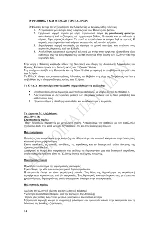 14
Ο ΦΙΛΙΠΠΟΣ Β ΚΑΙ Η ΕΝΩΣΗ ΤΩΝ ΕΛΛΗΝΩΝ
Ο Φίλιππος πέτυχε την ισχυροποίηση της Μακεδονίας με τις ακόλουθες ενέργειες.
1. Αντιμετώπισε με επιτυχία τους Ιλλυριούς και τους Παίονες στα βόρεια.
2. Οργάνωσε ισχυρό στρατό με κύριο στρατιωτικό σώμα τη μακεδονική φάλαγγα,
αποτελούμενη από πεζέταιρους σε σχηματισμό βάθους 16 σειρών και με οπλισμό τη
σάρισα, δόρυ μήκους 6 μέτρων. Το ιππικό το αποτελούσαν οι εταίροι, δηλ οι ευγενείς. Ο
στρατός συμπληρωνόταν από σώματα ακοντιστών, πελταστών, τοξοτών.
3. Δημιούργησε ισχυρή οικονομία, με νόμισμα το χρυσό στατήρα, που εκτόπισε τους
περσικούς δαρεικούς από την Ελλάδα.
4. Ακολούθησε επεκτατική εξωτερική πολιτική ,με στόχο στην αρχή την εξασφάλιση νέων
εκτάσεων γης για τους στρατιώτες και στη συνέχεια στην ένωση των Ελλήνων υπό την
κυριαρχία του.
Στην αρχή ο Φίλιππος κατέλαβε πόλεις της Χαλκιδική και εδάφη της Ανατολικής Μακεδονίας και
Θράκης .Κατόπιν έφτασε στις δυτικές ακτές του Εύξεινου Πόντου
Στη συνέχεια επενέβη στη Θεσσαλία και τη Νότιο Ελλάδα με αφορμή τα προβλήματα του μαντείου
των Δελφών
Το 338 π.Χ. νίκησε τους συνασπισμένους Αθηναίους και Θηβαίου στη μάχη της Χαιρώνειας και έτσι η
επιβλήθηκε ως ο αδιαμφισβήτητος ηγέτης των Ελλήνων.
Το 337 π. Χ στο συνέδριο στην Κόρινθο συμφωνήθηκαν τα ακόλουθα:
 Ιδρύθηκε πανελλήνια συμμαχία, αμυντική και επιθετική , με ισόβιο αρχηγό το Φίλιππο Β.
 Απαγορεύτηκαν οι συγκρούσεις μεταξύ των ελληνικών πόλεων και η βίαιη μεταβολή των
καθεστώτων τους
 Προστατεύθηκε η ελεύθερη ναυσιπλοϊα και καταδικάστηκε η πειρατεία.
Το έργο του Μ. Αλεξάνδρου.
(σελ.109 -114)
Στρατιωτικός τομέας
΄Ηταν διορατικός στρατηγός με μεγαλοφυή σκέψη. Αντιμετώπιζε τον αντίπαλο με τον κατάλληλο
σχεδιασμό τόσο στις κατά μέτωπο συγκρούσεις όσο και στις πολιορκίες πόλεων.
Πολιτική δράση
Οι πράξεις του αποσκοπούν στην ανάμειξη του ελληνικού με τον ασιατικό κόσμο και στην ένωση τους
κάτω από μία ισχυρή διοίκηση.
Έκανε αποδεκτές τις τοπικές συνήθειες, τις παραδόσεις και το διαφορετικό τρόπο άσκησης της
εξουσίας για κάθε λαό.
Διατήρησε το θεσμό των σατραπειών και επιδίωξε να δημιουργήσει μια νέα διοικητική παράδοση,
αναθέτοντας τη διοίκηση τόσο σε ΄Ελληνες όσο και σε Πέρσες ηγεμόνες.
Οικονομικός τομέας
Προώθησε το σύστημα της νομισματικής οικονομίας
Εγκατέλειψε την ιδέα του αυτοκρατορικού θησαυροφυλακίου
Η σατραπεία έπαψε να είναι φορολογική μονάδα. Στη θέση της δημιούργησε τη φορολογική
περιφέρεια με περισσότερες από μία σατραπείες. Τους θησαυρούς που συγκέντρωνε τους μετέτρεπε σε
χρυσό νόμισμα, δημιουργώντας ενιαίο νομισματικό σύστημα στην αυτοκρατορία.
Πολιτιστικός τομέας
Διέδωσε την ελληνική γλώσσα και τον ελληνικό πολιτισμό
Υιοθέτησε πολιτιστικά στοιχεία από την παράδοση της Ανατολής
΄Ιδρυσε νέες πόλεις που έγιναν μεγάλα εμπορικά και πολιτιστικά κέντρα
Εξερεύνησε περιοχές και με τη συμμετοχή φιλοσόφων και ερευνητών έδωσε στην εκστρατεία του τη
διάσταση της ένοπλης εξερεύνησης.
 