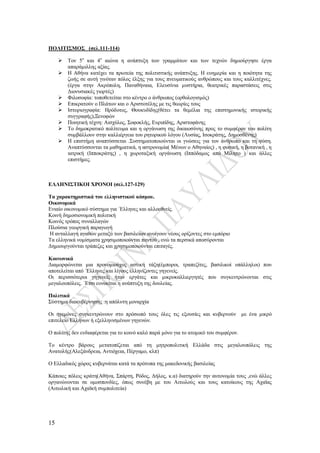 15
ΠΟΛΙΤΙΣΜΟΣ (σελ.111-114)
 Τον 5ο
και 4ο
αιώνα η ανάπτυξη των γραμμάτων και των τεχνών δημιούργησε έργα
απαράμιλλης αξίας.
 Η Αθήνα κατέχει τα πρωτεία της πολιτιστικής ανάπτυξης. Η ευημερία και η ποιότητα της
ζωής σε αυτή γινόταν πόλος έλξης για τους πνευματικούς ανθρώπους και τους καλλιτέχνες.
(έργα στην Ακρόπολη, Παναθήναια, Ελευσίνια μυστήρια, θεατρικές παραστάσεις στις
Διονυσιακές γιορτές)
 Φιλοσοφία: τοποθετείται στο κέντρο ο άνθρωπος (ορθολογισμός)
 Επικρατούν ο Πλάτων και ο Αριστοτέλης με τις θεωρίες τους
 Ιστοριογραφία: Ηρόδοτος, Θουκυδίδης(θέτει τα θεμέλια της επιστημονικής ιστορικής
συγγραφής),Ξενοφών
 Ποιητική τέχνη: Αισχύλος, Σοφοκλής, Ευριπίδης, Αριστοφάνης
 Το δημοκρατικό πολίτευμα και η οργάνωση της δικαιοσύνης προς το συμφέρον του πολίτη
συμβάλλουν στην καλλιέργεια του ρητορικού λόγου (Λυσίας, Ισοκράτης, Δημοσθένης)
 Η επιστήμη αναπτύσσεται .Συστηματοποιούνται οι γνώσεις για τον άνθρωπο και τη φύση.
Αναπτύσσονται τα μαθηματικά, η αστρονομία( Μένων ο Αθηναίος) , η φυσική, η βοτανική , η
ιατρική (Ιπποκράτης) , η χωροταξική οργάνωση (Ιππόδαμος από Μίλητο ) και άλλες
επιστήμες.
ΕΛΛΗΝΙΣΤΙΚΟΙ ΧΡΟΝΟΙ (σελ.127-129)
Τα χαρακτηριστικά του ελληνιστικού κόσμου.
Οικονομικά
Ενιαίο οικονομικό σύστημα για ΄Ελληνες και αλλοεθνείς.
Κοινή δημοσιονομική πολιτική
Κοινός τρόπος συναλλαγών
Πλούσια γεωργική παραγωγή
Η ανταλλαγή αγαθών μεταξύ των βασιλείων ανοίγουν νέους ορίζοντες στο εμπόριο
Τα ελληνικά νομίσματα χρησιμοποιούνται παντού , ενώ τα περσικά αποσύρονται
Δημιουργούνται τράπεζες και χρησιμοποιούνται επιταγές.
Κοινωνικά
Διαμορφώνεται μια προνομιούχος αστική τάξη(έμποροι, τραπεζίτες, βασιλικοί υπάλληλοι) που
αποτελείται από ΄Ελληνες και λίγους ελληνίζοντες γηγενείς.
Οι περισσότεροι γηγενείς ήταν εργάτες και μικροκαλλιεργητές που συγκεντρώνονται στις
μεγαλουπόλεις. ΄Ετσι ευνοείται η ανάπτυξη της δουλείας.
Πολιτικά
Σύστημα διακυβέρνησης :η απόλυτη μοναρχία
Οι ηγεμόνες συγκεντρώνουν στο πρόσωπό τους όλες τις εξουσίες και κυβερνούν με ένα μικρό
επιτελείο Ελλήνων ή εξελληνισμένων γηγενών.
Ο πολίτης δεν ενδιαφέρεται για το κοινό καλό παρά μόνο για το ατομικό του συμφέρον.
Το κέντρο βάρους μετατοπίζεται από τη μητροπολιτική Ελλάδα στις μεγαλουπόλεις της
Ανατολής(Αλεξάνδρεια, Αντιόχεια, Πέργαμο, κλπ)
Ο Ελλαδικός χώρος κυβερνάται κατά τα πρότυπα της μακεδονικής βασιλείας
Κάποιες πόλεις κράτη(Αθήνα, Σπάρτη, Ρόδος, Δήλος, κ.α) διατηρούν την αυτονομία τους ,ενώ άλλες
οργανώνονται σε ομοσπονδίες, όπως συνέβη με του Αιτωλούς και τους κατοίκους της Αχαϊας
(Αιτωλική και Αχαϊκή συμπολιτεία)
 